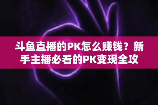 斗鱼直播的PK怎么赚钱？新手主播必看的PK变现全攻略与实操技巧解析