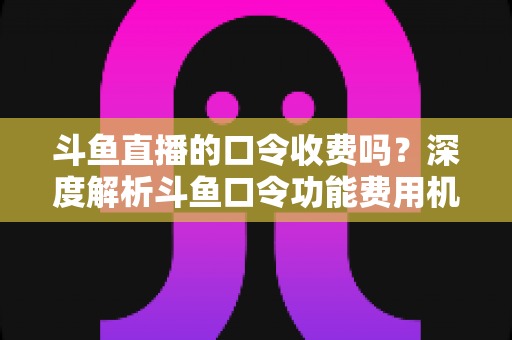 斗鱼直播的口令收费吗？深度解析斗鱼口令功能费用机制与实用使用指南