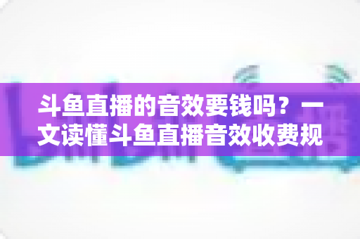 斗鱼直播的音效要钱吗？一文读懂斗鱼直播音效收费规则与免费使用攻略