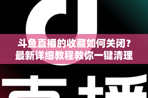 斗鱼直播的收藏如何关闭?最新详细教程教你一键清理收藏列表的实用指南 斗鱼直播的收藏如何关闭?最新详细教程教你一键清理收藏列表的实用指南