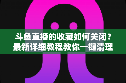 斗鱼直播的收藏如何关闭？最新详细教程教你一键清理收藏列表的实用指南