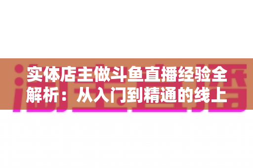 实体店主做斗鱼直播经验全解析：从入门到精通的线上线下引流实战指南