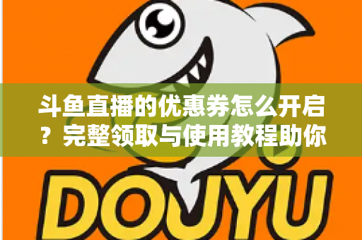 斗鱼直播的优惠券怎么开启？完整领取与使用教程助你省钱看直播