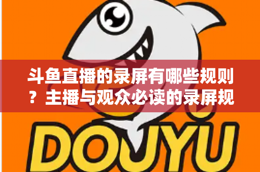 斗鱼直播的录屏有哪些规则？主播与观众必读的录屏规范全解析