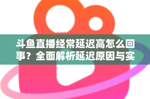 斗鱼直播经常延迟高怎么回事？全面解析延迟原因与实用解决方案