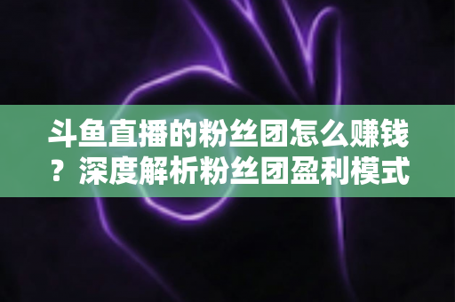 斗鱼直播的粉丝团怎么赚钱?深度解析粉丝团盈利模式与运营实战指南 斗鱼直播的粉丝团怎么赚钱?深度解析粉丝团盈利模式与运营实战指南