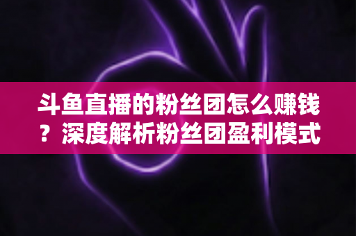 斗鱼直播的粉丝团怎么赚钱?深度解析粉丝团盈利模式与运营实战指南 斗鱼直播的粉丝团怎么赚钱?深度解析粉丝团盈利模式与运营实战指南