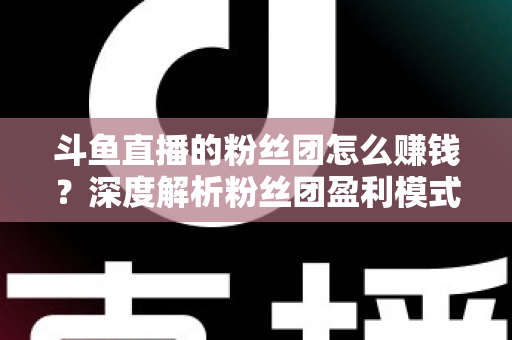 斗鱼直播的粉丝团怎么赚钱?深度解析粉丝团盈利模式与运营实战指南 斗鱼直播的粉丝团怎么赚钱?深度解析粉丝团盈利模式与运营实战指南