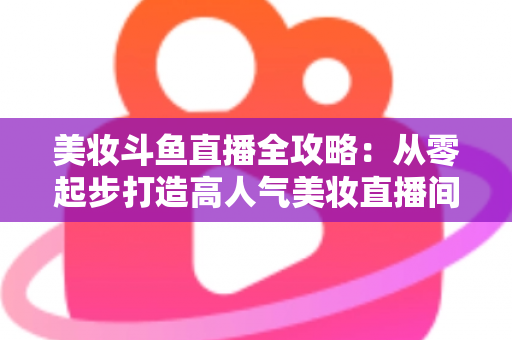美妆斗鱼直播全攻略:从零起步打造高人气美妆直播间的实战秘籍 美妆斗鱼直播全攻略:从零起步打造高人气美妆直播间的实战秘籍