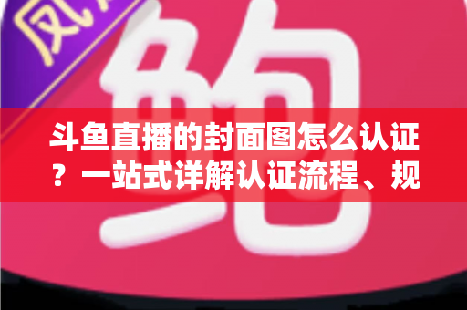斗鱼直播的封面图怎么认证？一站式详解认证流程、规范要求与实用技巧