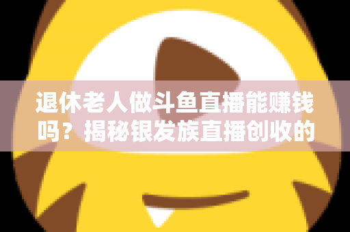 退休老人做斗鱼直播能赚钱吗?揭秘银发族直播创收的真实现状与实用指南 退休老人做斗鱼直播能赚钱吗?揭秘银发族直播创收的真实现状与实用指南