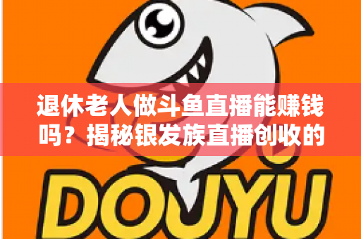 退休老人做斗鱼直播能赚钱吗？揭秘银发族直播创收的真实现状与实用指南