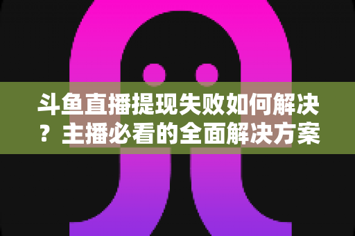 斗鱼直播提现失败如何解决？主播必看的全面解决方案与实用指南