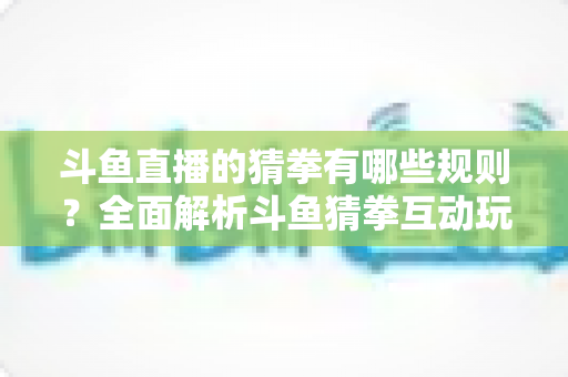 斗鱼直播的猜拳有哪些规则?全面解析斗鱼猜拳互动玩法与参与技巧 斗鱼直播的猜拳有哪些规则?全面解析斗鱼猜拳互动玩法与参与技巧