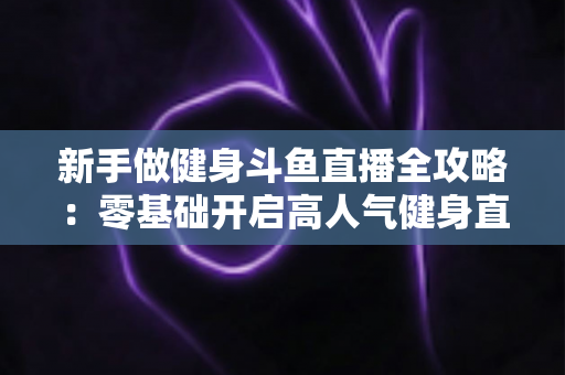 新手做健身斗鱼直播全攻略：零基础开启高人气健身直播间的实战指南