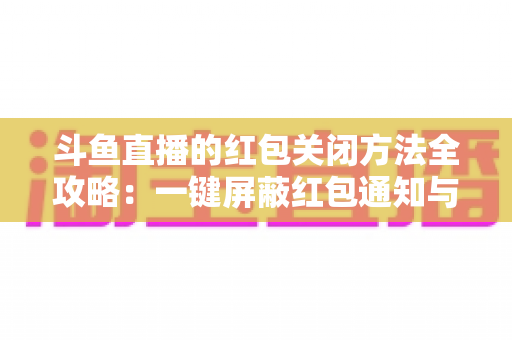 斗鱼直播的红包关闭方法全攻略：一键屏蔽红包通知与弹窗的完整教程
