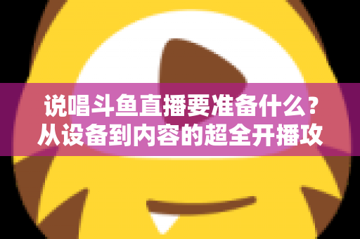 说唱斗鱼直播要准备什么？从设备到内容的超全开播攻略，助你打造高人气说唱直播间