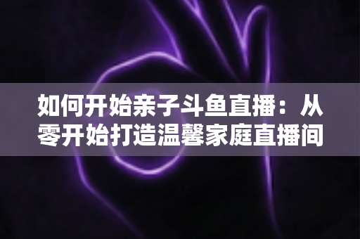 如何开始亲子斗鱼直播：从零开始打造温馨家庭直播间的完整指南