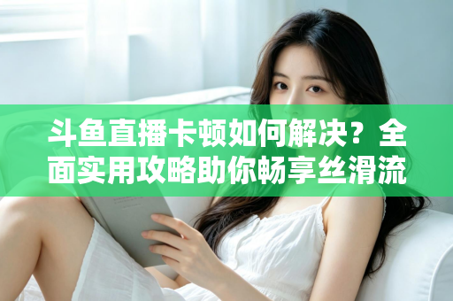 斗鱼直播卡顿如何解决?全面实用攻略助你畅享丝滑流畅的观看体验 斗鱼直播卡顿如何解决?全面实用攻略助你畅享丝滑流畅的观看体验