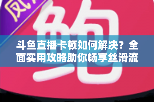 斗鱼直播卡顿如何解决？全面实用攻略助你畅享丝滑流畅的观看体验
