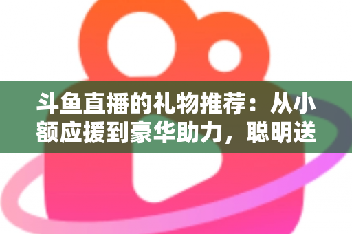 斗鱼直播的礼物推荐：从小额应援到豪华助力，聪明送礼的完整攻略指南