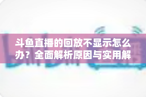 斗鱼直播的回放不显示怎么办？全面解析原因与实用解决方案指南