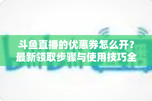斗鱼直播的优惠券怎么开?最新领取步骤与使用技巧全解析 斗鱼直播的优惠券怎么开?最新领取步骤与使用技巧全解析
