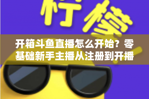 开箱斗鱼直播怎么开始？零基础新手主播从注册到开播的全流程实战指南