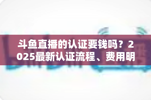 斗鱼直播的认证要钱吗？2025最新认证流程、费用明细与避坑指南全解析