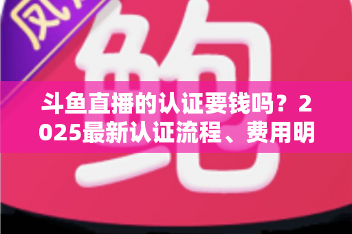 斗鱼直播的认证要钱吗？2025最新认证流程、费用明细与避坑指南全解析