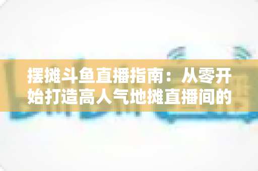 摆摊斗鱼直播指南:从零开始打造高人气地摊直播间的实战手册 摆摊斗鱼直播指南:从零开始打造高人气地摊直播间的实战手册