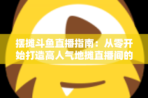 摆摊斗鱼直播指南:从零开始打造高人气地摊直播间的实战手册 摆摊斗鱼直播指南:从零开始打造高人气地摊直播间的实战手册