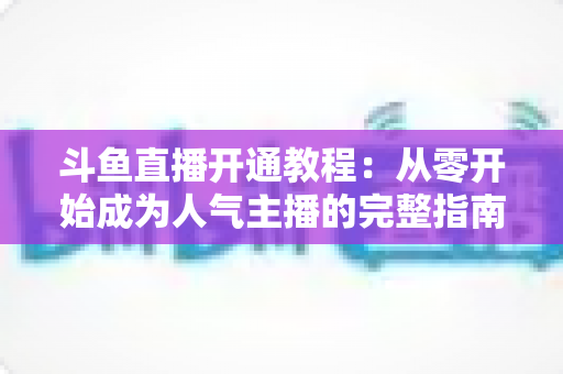 斗鱼直播开通教程：从零开始成为人气主播的完整指南