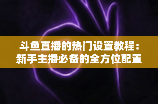 斗鱼直播的热门设置教程：新手主播必备的全方位配置指南