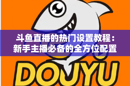 斗鱼直播的热门设置教程：新手主播必备的全方位配置指南