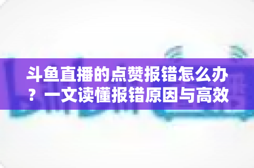 斗鱼直播的点赞报错怎么办?一文读懂报错原因与高效解决方法 斗鱼直播的点赞报错怎么办?一文读懂报错原因与高效解决方法