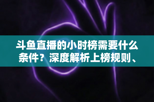 斗鱼直播的小时榜需要什么条件？深度解析上榜规则、冲刺技巧与主播成长指南