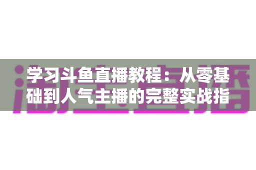 学习斗鱼直播教程:从零基础到人气主播的完整实战指南 学习斗鱼直播教程:从零基础到人气主播的完整实战指南