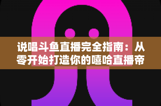 说唱斗鱼直播完全指南:从零开始打造你的嘻哈直播帝国 说唱斗鱼直播完全指南:从零开始打造你的嘻哈直播帝国