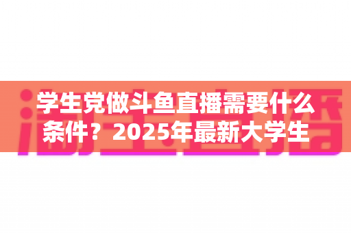 学生党做斗鱼直播需要什么条件?2025年最新大学生主播入门全攻略:硬件、认证、技能与时间管理一站式指南 学生党做斗鱼直播需要什么条件?2025年最新大学生主播入门全攻略:硬件、认证、技能与时间管理一站式指南