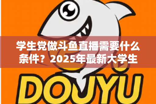 学生党做斗鱼直播需要什么条件?2025年最新大学生主播入门全攻略:硬件、认证、技能与时间管理一站式指南 学生党做斗鱼直播需要什么条件?2025年最新大学生主播入门全攻略:硬件、认证、技能与时间管理一站式指南