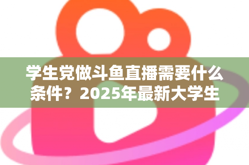 学生党做斗鱼直播需要什么条件？2025年最新大学生主播入门全攻略：硬件、认证、技能与时间管理一站式指南
