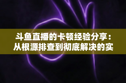 斗鱼直播的卡顿经验分享:从根源排查到彻底解决的实用指南 斗鱼直播的卡顿经验分享:从根源排查到彻底解决的实用指南