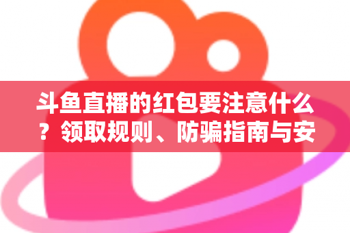 斗鱼直播的红包要注意什么？领取规则、防骗指南与安全须知全解析