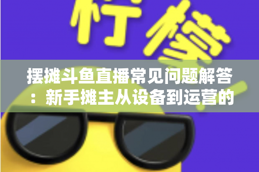 摆摊斗鱼直播常见问题解答：新手摊主从设备到运营的一站式实战指南