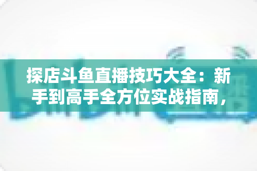 探店斗鱼直播技巧大全：新手到高手全方位实战指南，助你打造人气爆棚的探店直播间