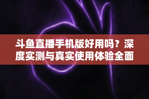 斗鱼直播手机版好用吗？深度实测与真实使用体验全面解析
