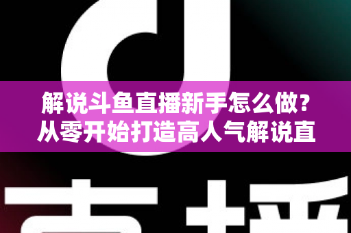 解说斗鱼直播新手怎么做?从零开始打造高人气解说直播间的全方位实战指南 解说斗鱼直播新手怎么做?从零开始打造高人气解说直播间的全方位实战指南
