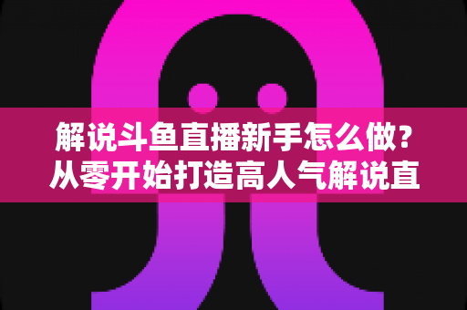 解说斗鱼直播新手怎么做？从零开始打造高人气解说直播间的全方位实战指南