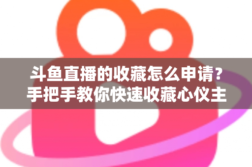 斗鱼直播的收藏怎么申请？手把手教你快速收藏心仪主播的完整指南